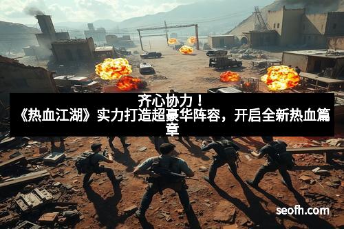 齐心协力！《热血江湖》实力打造超豪华阵容，开启全新热血篇章
